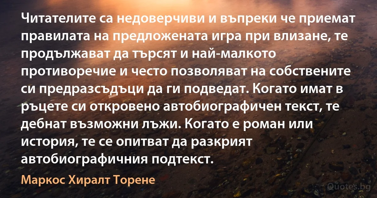 Читателите са недоверчиви и въпреки че приемат правилата на предложената игра при влизане, те продължават да търсят и най-малкото противоречие и често позволяват на собствените си предразсъдъци да ги подведат. Когато имат в ръцете си откровено автобиографичен текст, те дебнат възможни лъжи. Когато е роман или история, те се опитват да разкрият автобиографичния подтекст. (Маркос Хиралт Торене)