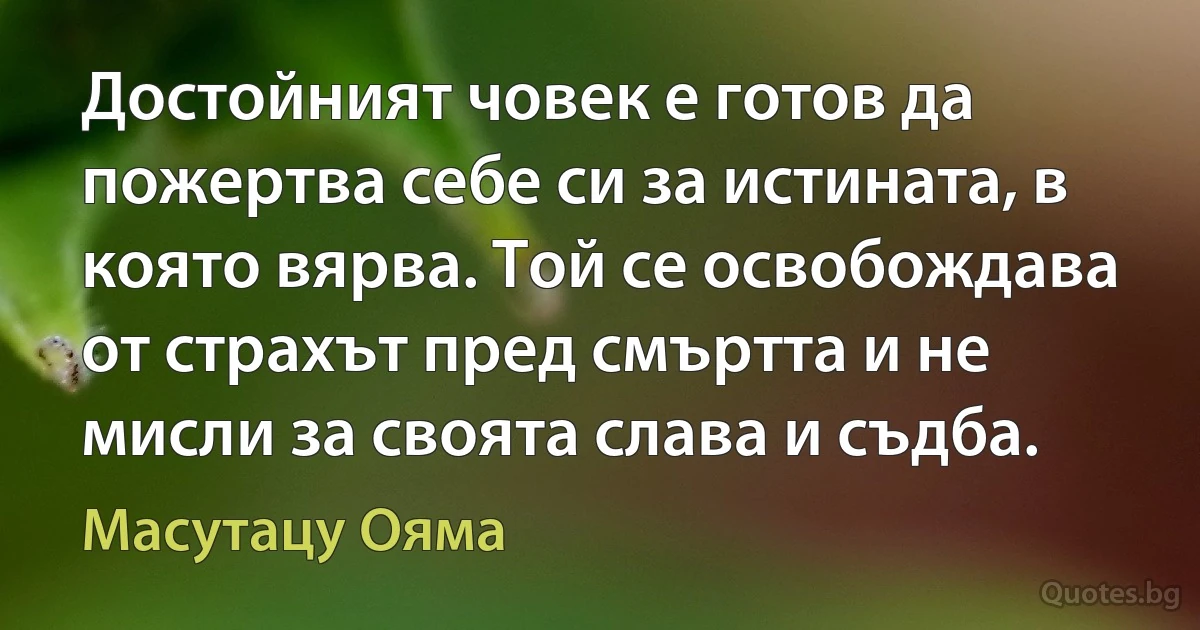 Достойният човек е готов да пожертва себе си за истината, в която вярва. Той се освобождава от страхът пред смъртта и не мисли за своята слава и съдба. (Масутацу Ояма)