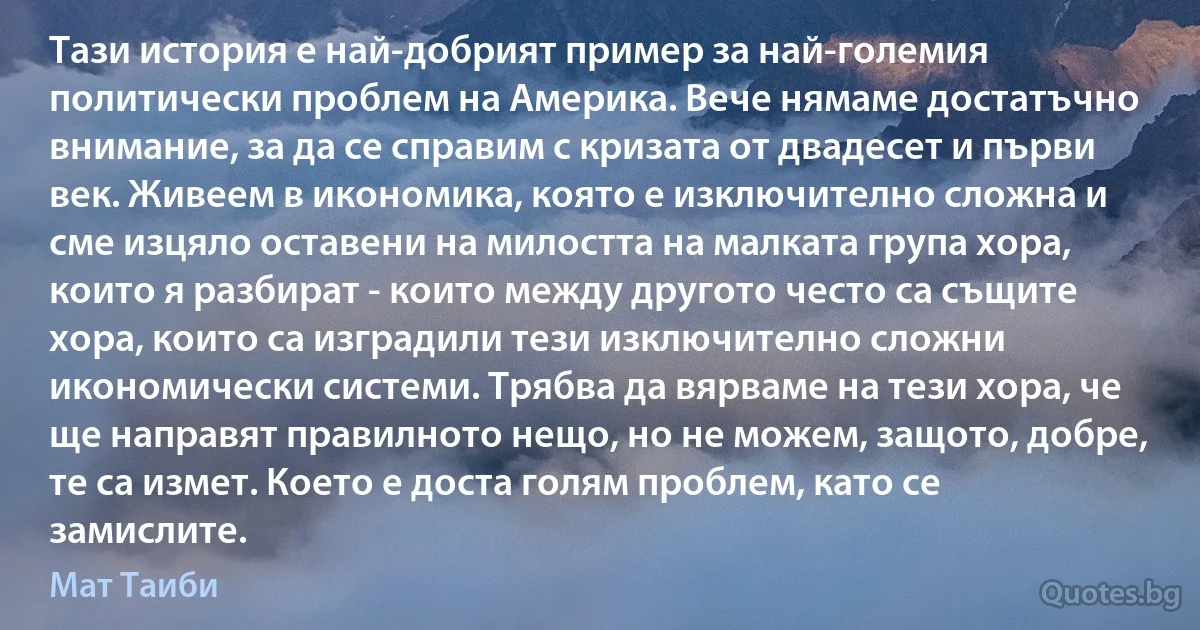 Тази история е най-добрият пример за най-големия политически проблем на Америка. Вече нямаме достатъчно внимание, за да се справим с кризата от двадесет и първи век. Живеем в икономика, която е изключително сложна и сме изцяло оставени на милостта на малката група хора, които я разбират - които между другото често са същите хора, които са изградили тези изключително сложни икономически системи. Трябва да вярваме на тези хора, че ще направят правилното нещо, но не можем, защото, добре, те са измет. Което е доста голям проблем, като се замислите. (Мат Таиби)