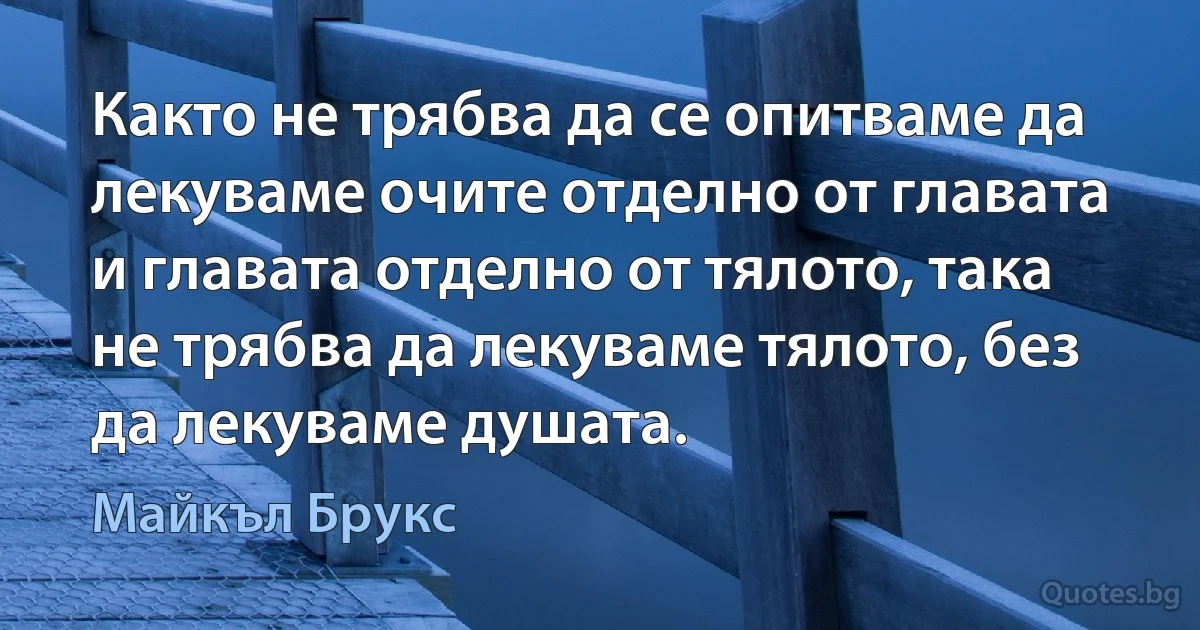 Както не трябва да се опитваме да лекуваме очите отделно от главата и главата отделно от тялото, така не трябва да лекуваме тялото, без да лекуваме душата. (Майкъл Брукс)