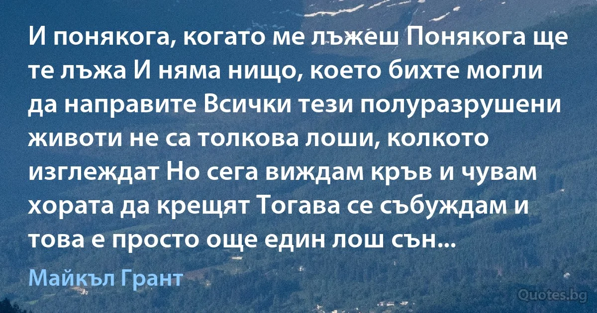 И понякога, когато ме лъжеш Понякога ще те лъжа И няма нищо, което бихте могли да направите Всички тези полуразрушени животи не са толкова лоши, колкото изглеждат Но сега виждам кръв и чувам хората да крещят Тогава се събуждам и това е просто още един лош сън... (Майкъл Грант)