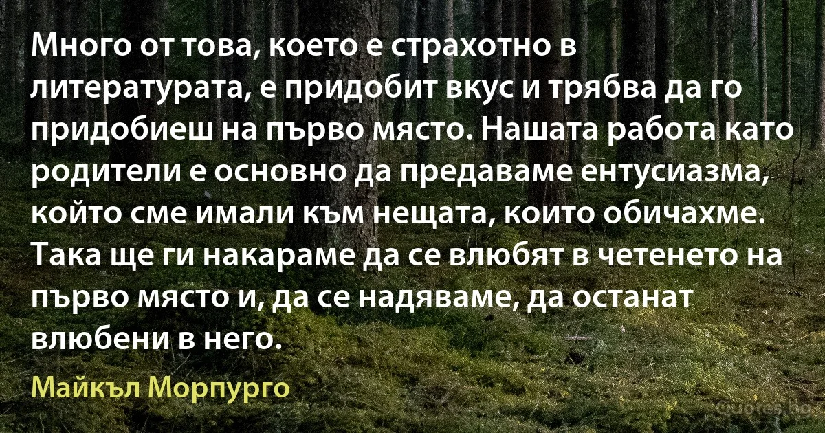 Много от това, което е страхотно в литературата, е придобит вкус и трябва да го придобиеш на първо място. Нашата работа като родители е основно да предаваме ентусиазма, който сме имали към нещата, които обичахме. Така ще ги накараме да се влюбят в четенето на първо място и, да се надяваме, да останат влюбени в него. (Майкъл Морпурго)