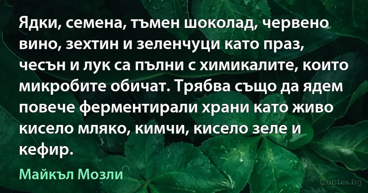 Ядки, семена, тъмен шоколад, червено вино, зехтин и зеленчуци като праз, чесън и лук са пълни с химикалите, които микробите обичат. Трябва също да ядем повече ферментирали храни като живо кисело мляко, кимчи, кисело зеле и кефир. (Майкъл Мозли)