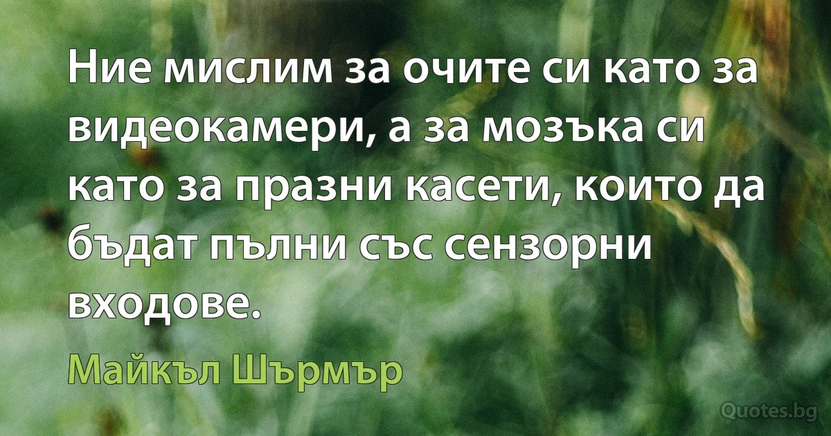 Ние мислим за очите си като за видеокамери, а за мозъка си като за празни касети, които да бъдат пълни със сензорни входове. (Майкъл Шърмър)