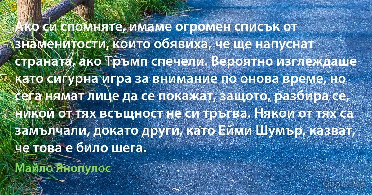 Ако си спомняте, имаме огромен списък от знаменитости, които обявиха, че ще напуснат страната, ако Тръмп спечели. Вероятно изглеждаше като сигурна игра за внимание по онова време, но сега нямат лице да се покажат, защото, разбира се, никой от тях всъщност не си тръгва. Някои от тях са замълчали, докато други, като Ейми Шумър, казват, че това е било шега. (Майло Янопулос)