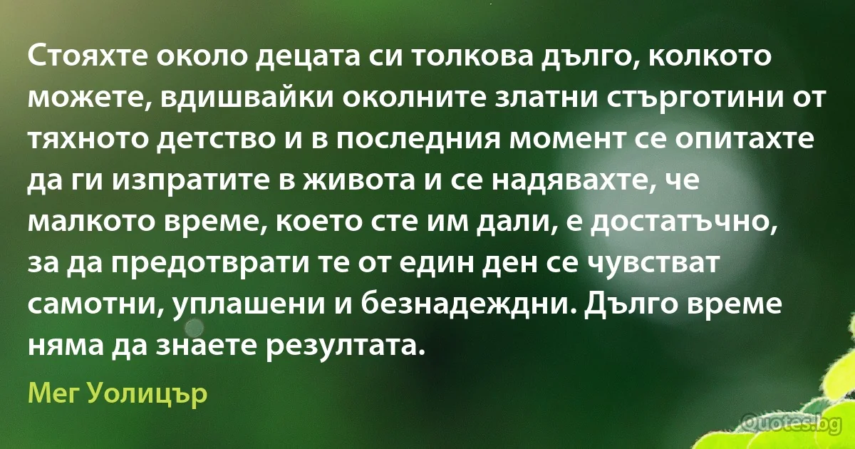 Стояхте около децата си толкова дълго, колкото можете, вдишвайки околните златни стърготини от тяхното детство и в последния момент се опитахте да ги изпратите в живота и се надявахте, че малкото време, което сте им дали, е достатъчно, за да предотврати те от един ден се чувстват самотни, уплашени и безнадеждни. Дълго време няма да знаете резултата. (Мег Уолицър)