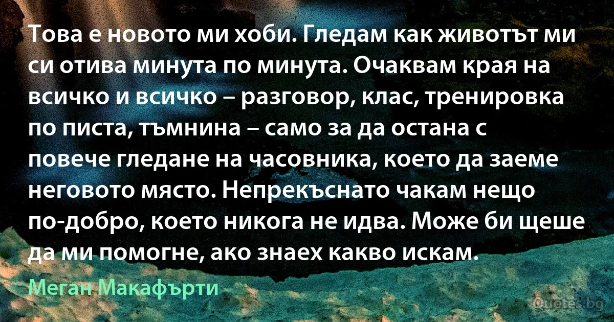 Това е новото ми хоби. Гледам как животът ми си отива минута по минута. Очаквам края на всичко и всичко – разговор, клас, тренировка по писта, тъмнина – само за да остана с повече гледане на часовника, което да заеме неговото място. Непрекъснато чакам нещо по-добро, което никога не идва. Може би щеше да ми помогне, ако знаех какво искам. (Меган Макафърти)