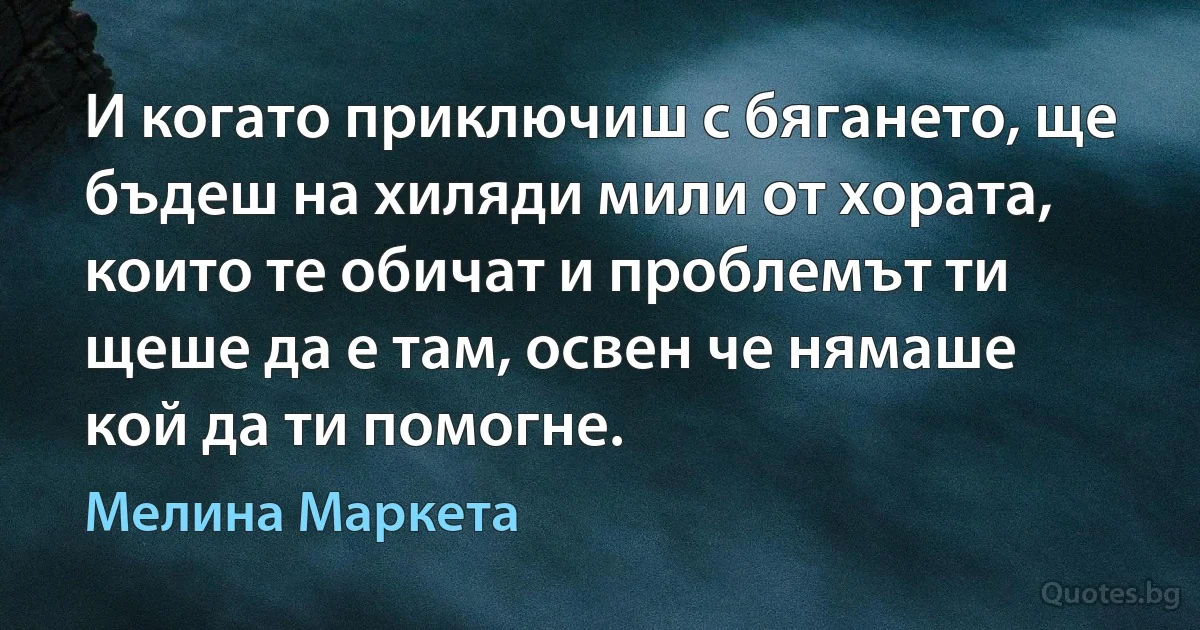 И когато приключиш с бягането, ще бъдеш на хиляди мили от хората, които те обичат и проблемът ти щеше да е там, освен че нямаше кой да ти помогне. (Мелина Маркета)