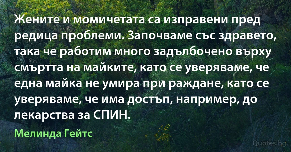 Жените и момичетата са изправени пред редица проблеми. Започваме със здравето, така че работим много задълбочено върху смъртта на майките, като се уверяваме, че една майка не умира при раждане, като се уверяваме, че има достъп, например, до лекарства за СПИН. (Мелинда Гейтс)