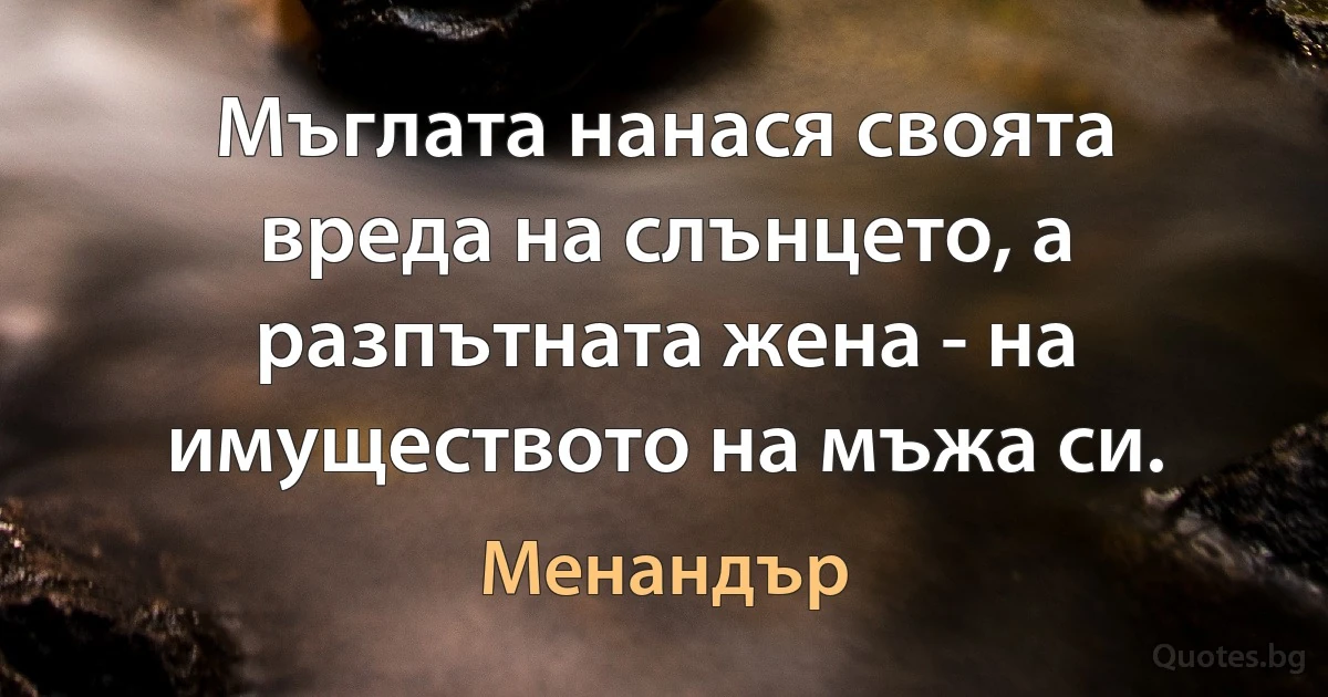 Мъглата нанася своята вреда на слънцето, а разпътната жена - на имуществото на мъжа си. (Менандър)