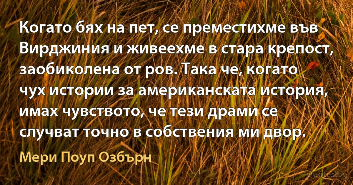 Когато бях на пет, се преместихме във Вирджиния и живеехме в стара крепост, заобиколена от ров. Така че, когато чух истории за американската история, имах чувството, че тези драми се случват точно в собствения ми двор. (Мери Поуп Озбърн)