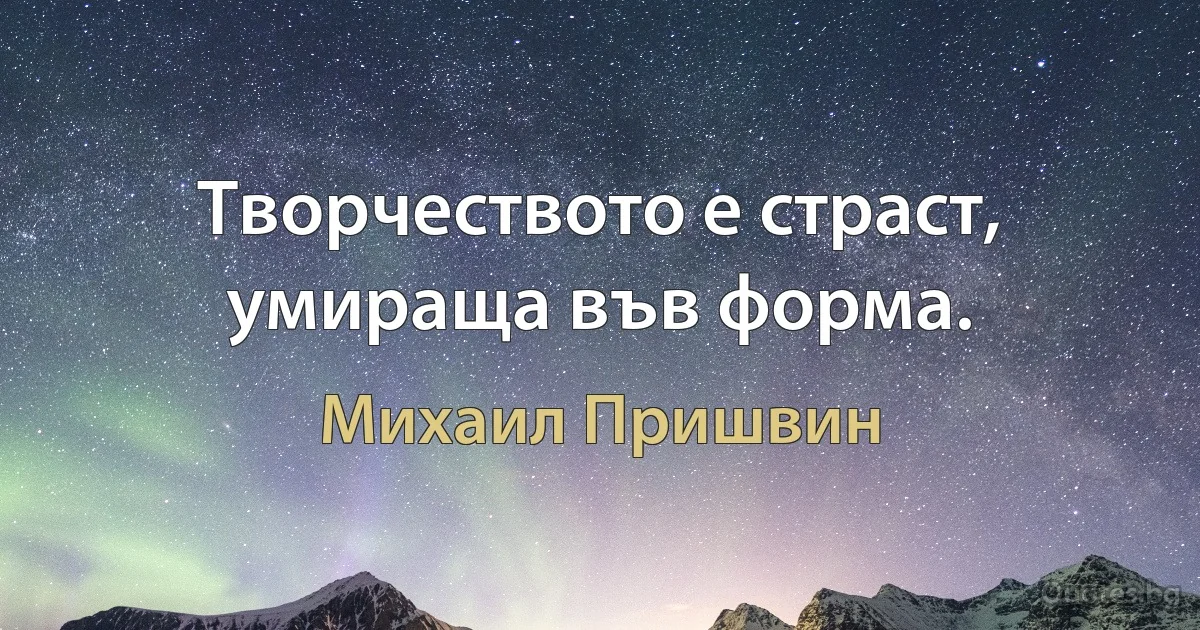 Творчеството е страст, умираща във форма. (Михаил Пришвин)