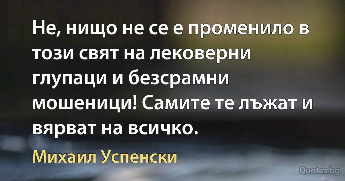 Не, нищо не се е променило в този свят на лековерни глупаци и безсрамни мошеници! Самите те лъжат и вярват на всичко. (Михаил Успенски)