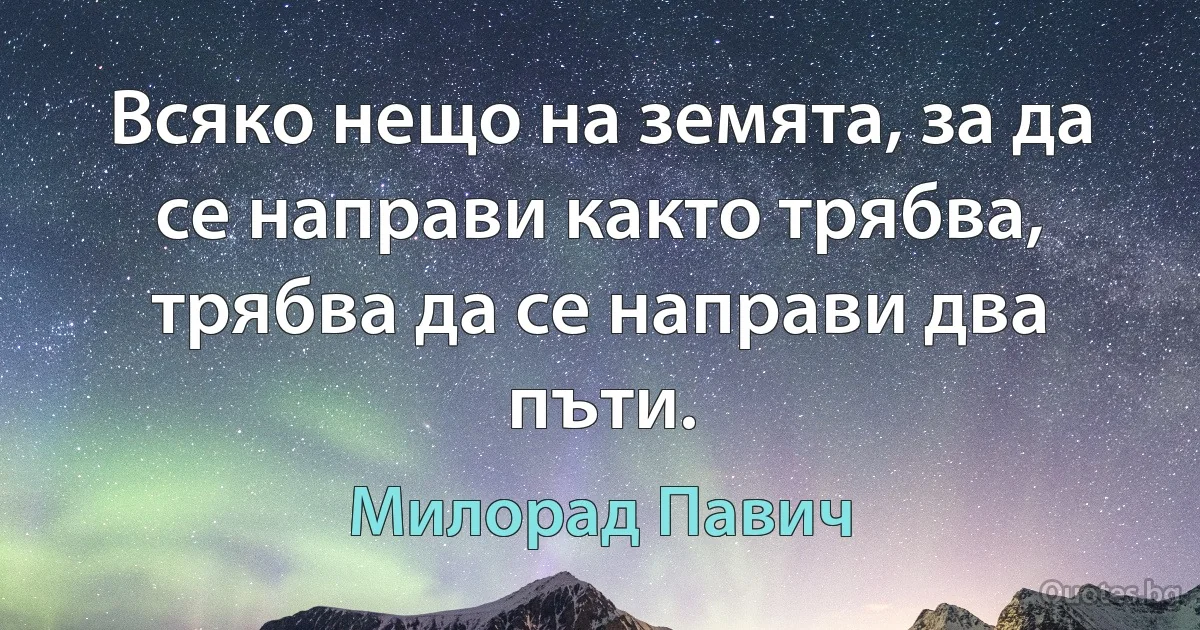 Всяко нещо на земята, за да се направи както трябва, трябва да се направи два пъти. (Милорад Павич)