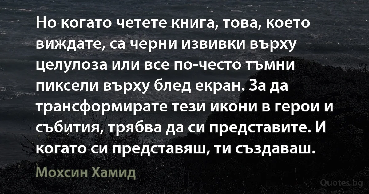 Но когато четете книга, това, което виждате, са черни извивки върху целулоза или все по-често тъмни пиксели върху блед екран. За да трансформирате тези икони в герои и събития, трябва да си представите. И когато си представяш, ти създаваш. (Мохсин Хамид)