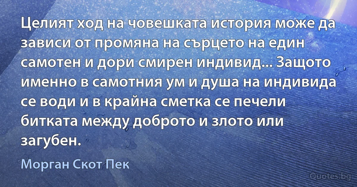 Целият ход на човешката история може да зависи от промяна на сърцето на един самотен и дори смирен индивид... Защото именно в самотния ум и душа на индивида се води и в крайна сметка се печели битката между доброто и злото или загубен. (Морган Скот Пек)