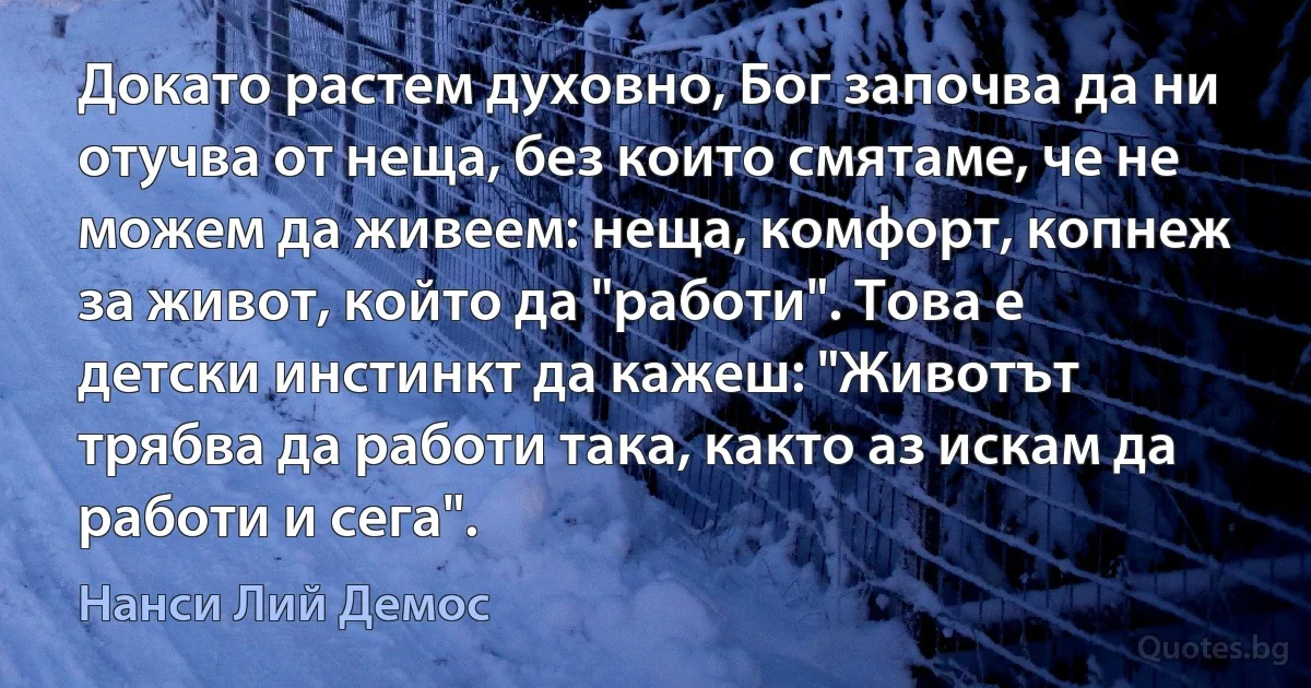 Докато растем духовно, Бог започва да ни отучва от неща, без които смятаме, че не можем да живеем: неща, комфорт, копнеж за живот, който да "работи". Това е детски инстинкт да кажеш: "Животът трябва да работи така, както аз искам да работи и сега". (Нанси Лий Демос)