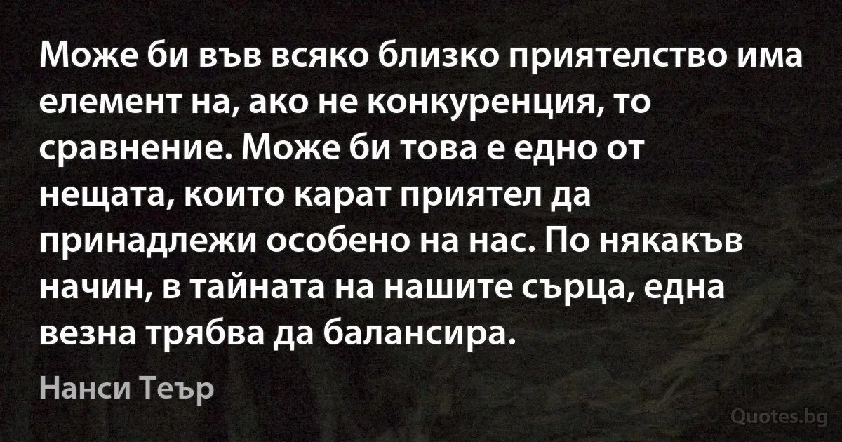 Може би във всяко близко приятелство има елемент на, ако не конкуренция, то сравнение. Може би това е едно от нещата, които карат приятел да принадлежи особено на нас. По някакъв начин, в тайната на нашите сърца, една везна трябва да балансира. (Нанси Теър)