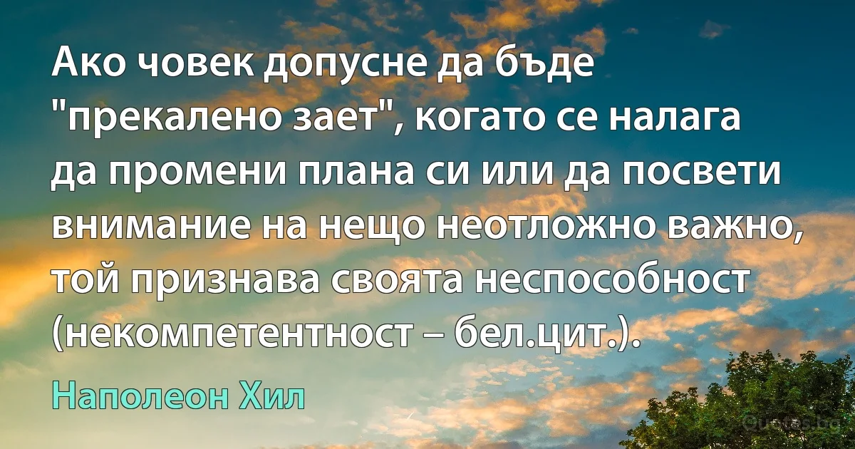 Ако човек допусне да бъде "прекалено зает", когато се налага да промени плана си или да посвети внимание на нещо неотложно важно, той признава своята неспособност (некомпетентност – бел.цит.). (Наполеон Хил)