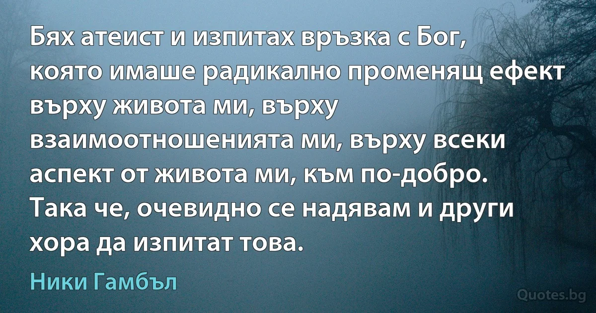 Бях атеист и изпитах връзка с Бог, която имаше радикално променящ ефект върху живота ми, върху взаимоотношенията ми, върху всеки аспект от живота ми, към по-добро. Така че, очевидно се надявам и други хора да изпитат това. (Ники Гамбъл)