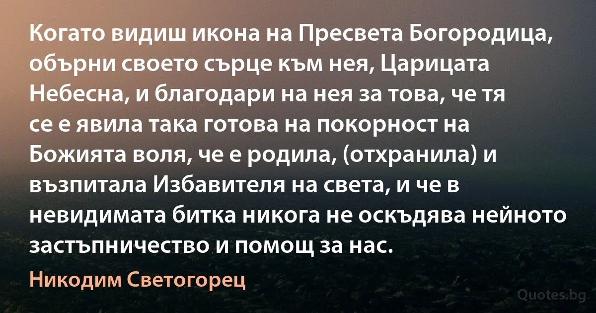 Когато видиш икона на Пресвета Богородица, обърни своето сърце към нея, Царицата Небесна, и благодари на нея за това, че тя се е явила така готова на покорност на Божията воля, че е родила, (отхранила) и възпитала Избавителя на света, и че в невидимата битка никога не оскъдява нейното застъпничество и помощ за нас. (Никодим Светогорец)