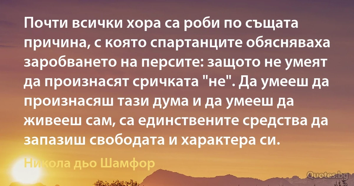 Почти всички хора са роби по същата причина, с която спартанците обясняваха заробването на персите: защото не умеят да произнасят сричката "не". Да умееш да произнасяш тази дума и да умееш да живееш сам, са единствените средства да запазиш свободата и характера си. (Никола дьо Шамфор)