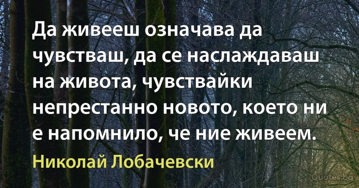 Да живееш означава да чувстваш, да се наслаждаваш на живота, чувствайки непрестанно новото, което ни е напомнило, че ние живеем. (Николай Лобачевски)