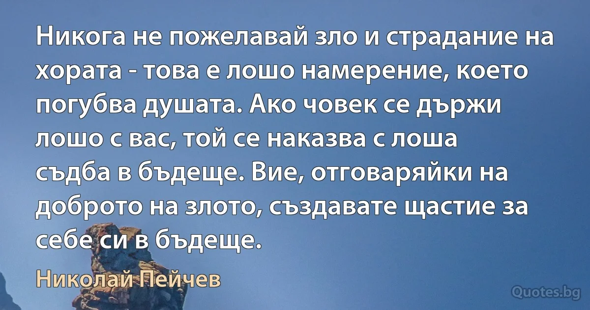 Никога не пожелавай зло и страдание на хората - това е лошо намерение, което погубва душата. Ако човек се държи лошо с вас, той се наказва с лоша съдба в бъдеще. Вие, отговаряйки на доброто на злото, създавате щастие за себе си в бъдеще. (Николай Пейчев)