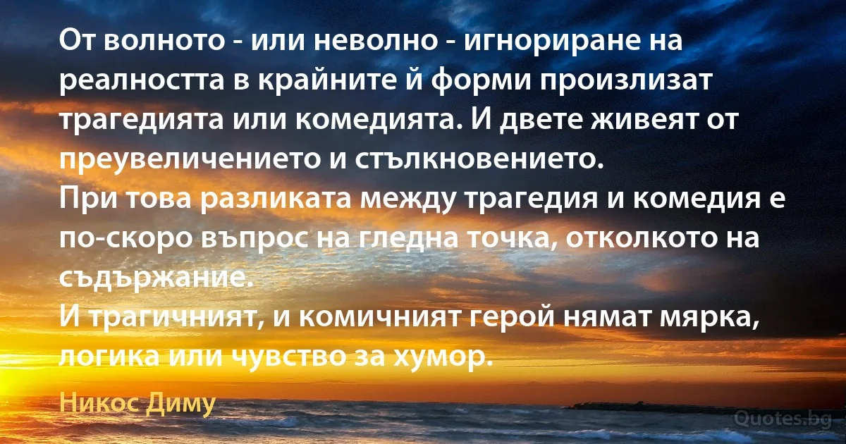 От волното - или неволно - игнориране на реалността в крайните й форми произлизат трагедията или комедията. И двете живеят от преувеличението и стълкновението.
При това разликата между трагедия и комедия е по-скоро въпрос на гледна точка, отколкото на съдържание.
И трагичният, и комичният герой нямат мярка, логика или чувство за хумор. (Никос Диму)