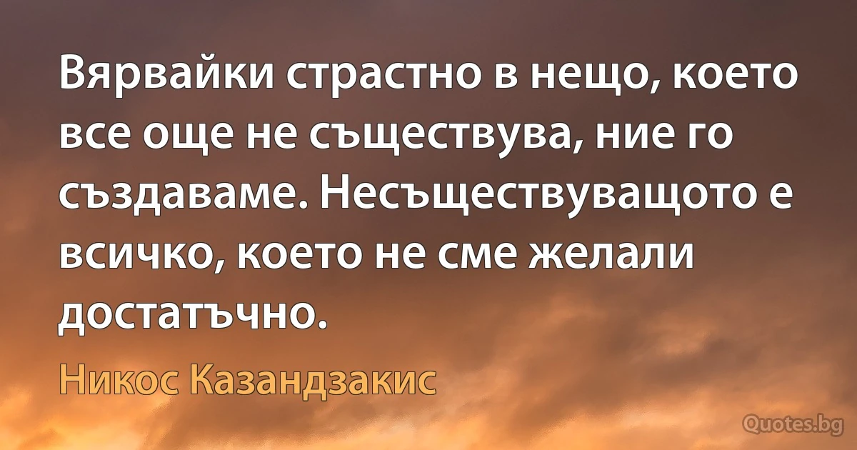 Вярвайки страстно в нещо, което все още не съществува, ние го създаваме. Несъществуващото е всичко, което не сме желали достатъчно. (Никос Казандзакис)