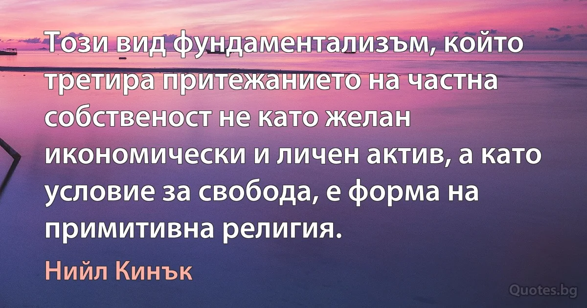 Този вид фундаментализъм, който третира притежанието на частна собственост не като желан икономически и личен актив, а като условие за свобода, е форма на примитивна религия. (Нийл Кинък)