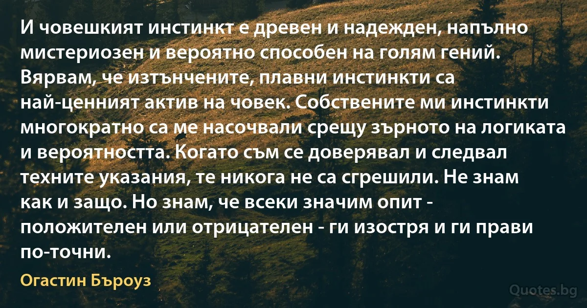 И човешкият инстинкт е древен и надежден, напълно мистериозен и вероятно способен на голям гений. Вярвам, че изтънчените, плавни инстинкти са най-ценният актив на човек. Собствените ми инстинкти многократно са ме насочвали срещу зърното на логиката и вероятността. Когато съм се доверявал и следвал техните указания, те никога не са сгрешили. Не знам как и защо. Но знам, че всеки значим опит - положителен или отрицателен - ги изостря и ги прави по-точни. (Огастин Бъроуз)