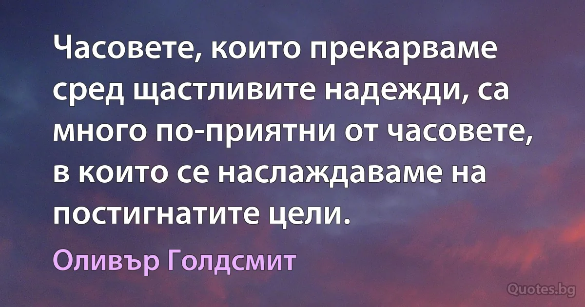 Часовете, които прекарваме сред щастливите надежди, са много по-приятни от часовете, в които се наслаждаваме на постигнатите цели. (Оливър Голдсмит)