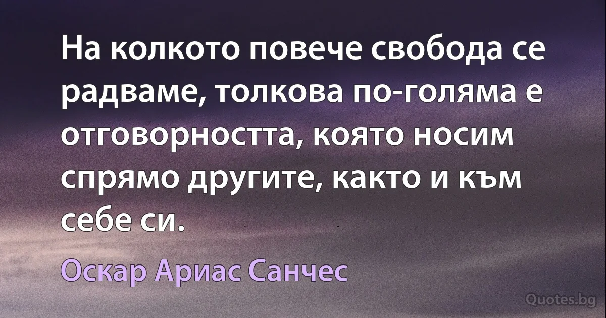 На колкото повече свобода се радваме, толкова по-голяма е отговорността, която носим спрямо другите, както и към себе си. (Оскар Ариас Санчес)