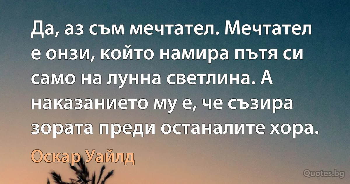 Да, аз съм мечтател. Мечтател е онзи, който намира пътя си само на лунна светлина. А наказанието му е, че съзира зората преди останалите хора. (Оскар Уайлд)