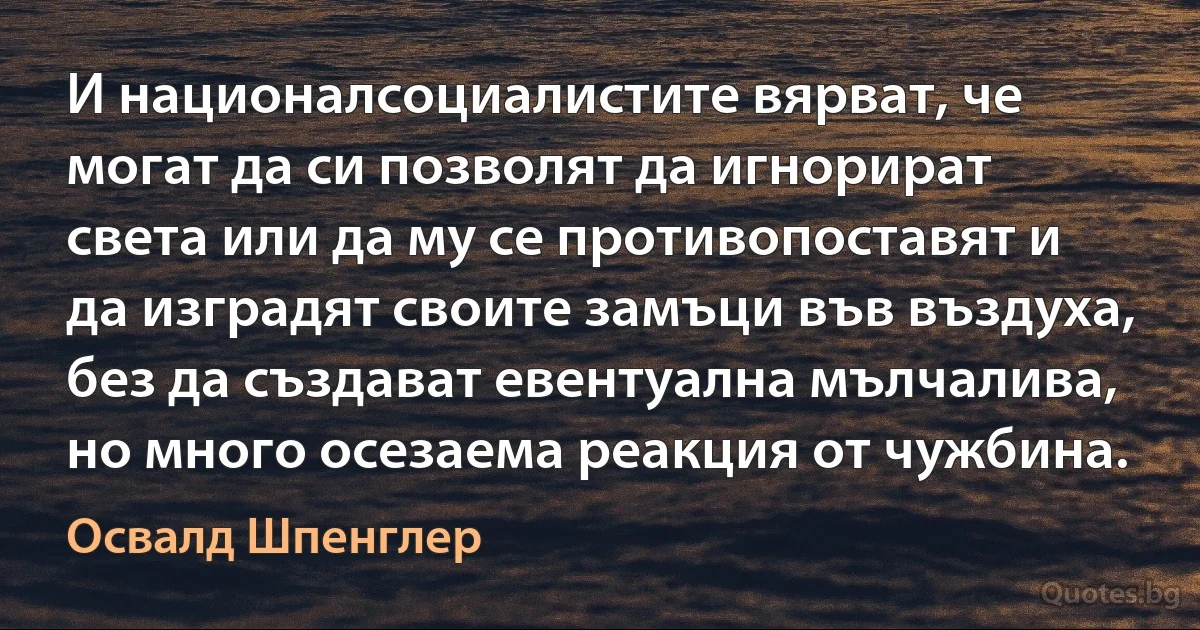 И националсоциалистите вярват, че могат да си позволят да игнорират света или да му се противопоставят и да изградят своите замъци във въздуха, без да създават евентуална мълчалива, но много осезаема реакция от чужбина. (Освалд Шпенглер)