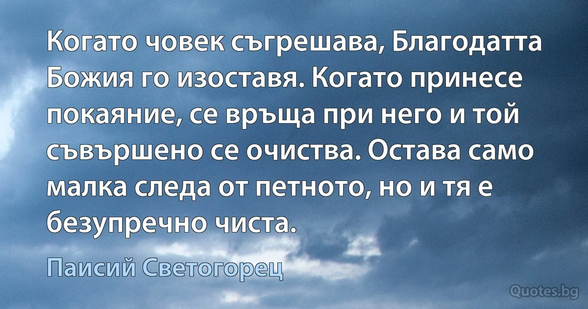 Когато човек съгрешава, Благодатта Божия го изоставя. Когато принесе покаяние, се връща при него и той съвършено се очиства. Остава само малка следа от петното, но и тя е безупречно чиста. (Паисий Светогорец)