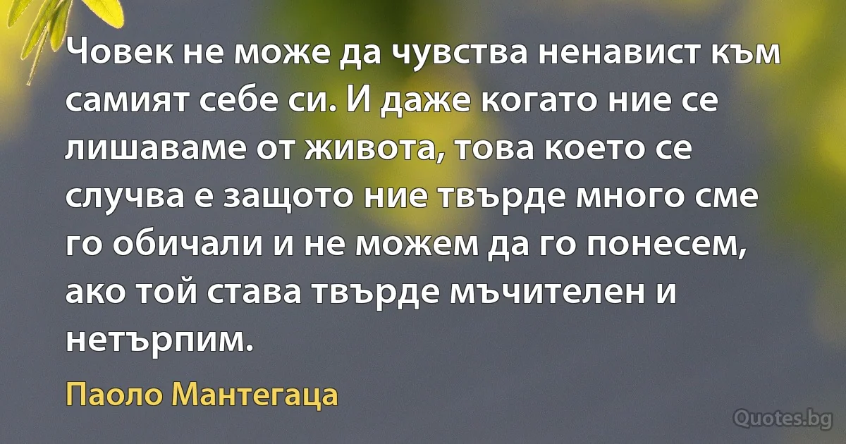 Човек не може да чувства ненавист към самият себе си. И даже когато ние се лишаваме от живота, това което се случва е защото ние твърде много сме го обичали и не можем да го понесем, ако той става твърде мъчителен и нетърпим. (Паоло Мантегаца)