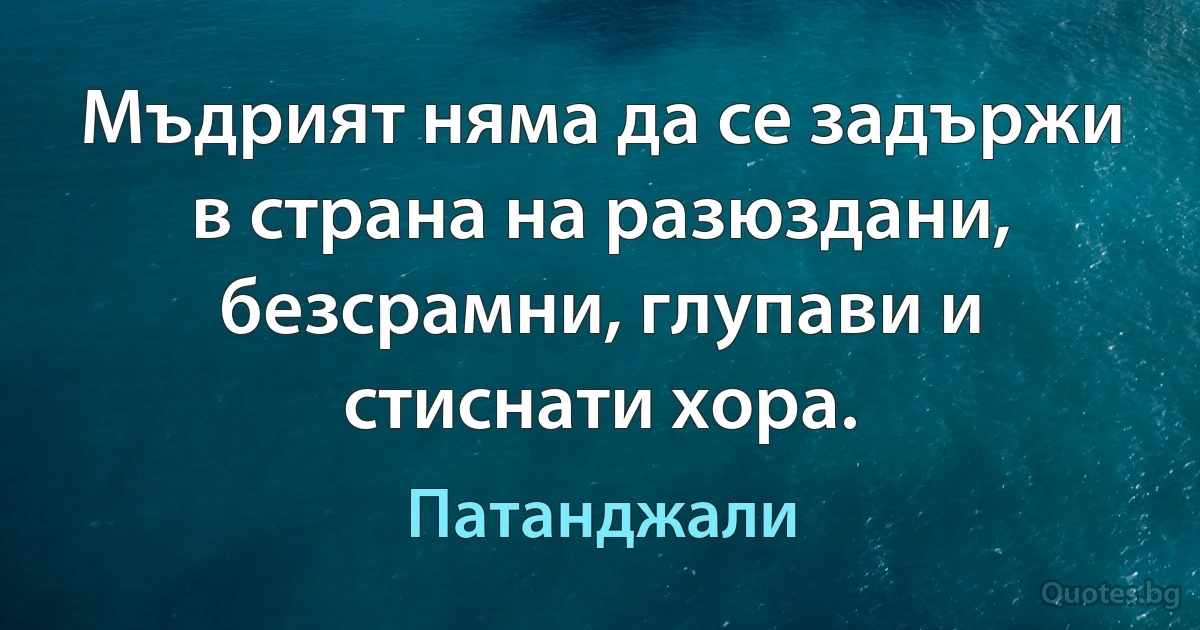 Мъдрият няма да се задържи в страна на разюздани, безсрамни, глупави и стиснати хора. (Патанджали)