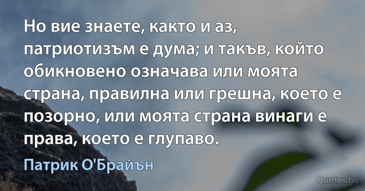 Но вие знаете, както и аз, патриотизъм е дума; и такъв, който обикновено означава или моята страна, правилна или грешна, което е позорно, или моята страна винаги е права, което е глупаво. (Патрик О'Брайън)