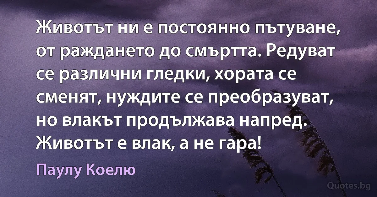 Животът ни е постоянно пътуване, от раждането до смъртта. Редуват се различни гледки, хората се сменят, нуждите се преобразуват, но влакът продължава напред. Животът е влак, а не гара! (Паулу Коелю)