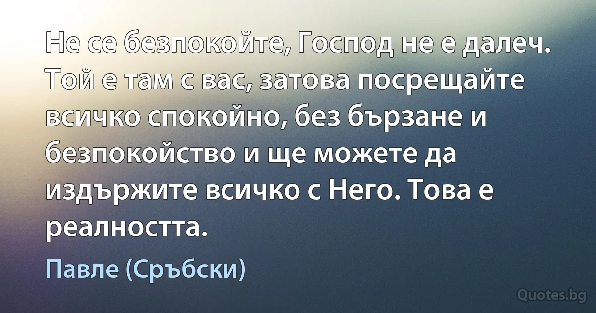 Не се безпокойте, Господ не е далеч. Той е там с вас, затова посрещайте всичко спокойно, без бързане и безпокойство и ще можете да издържите всичко с Него. Това е реалността. (Павле (Сръбски))