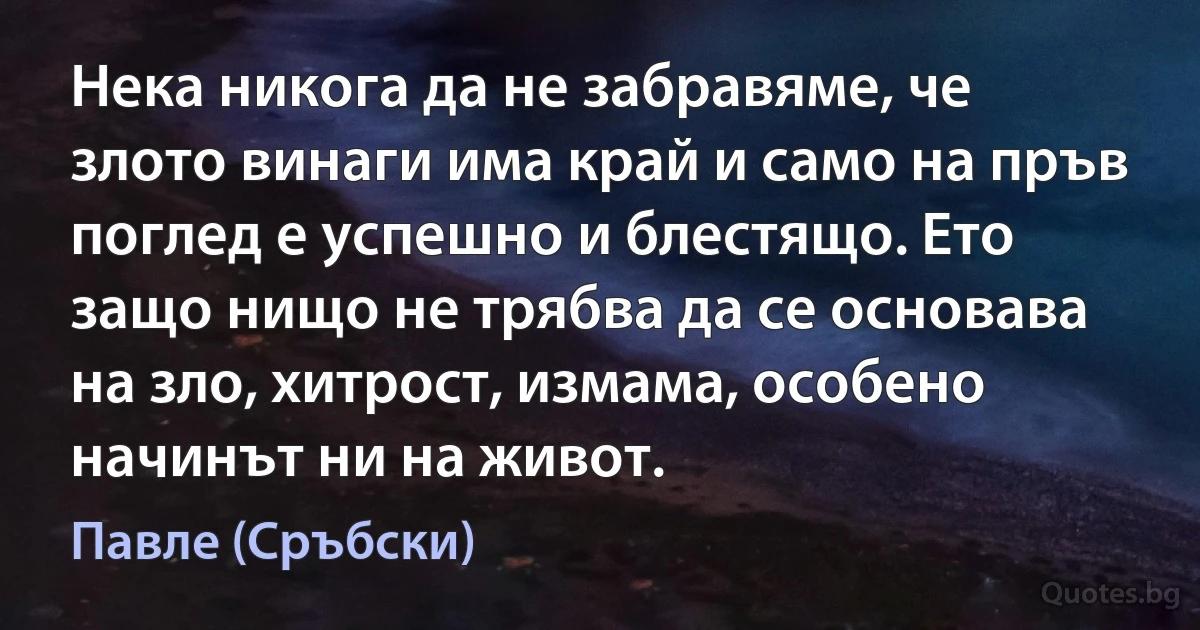 Нека никога да не забравяме, че злото винаги има край и само на пръв поглед е успешно и блестящо. Ето защо нищо не трябва да се основава на зло, хитрост, измама, особено начинът ни на живот. (Павле (Сръбски))