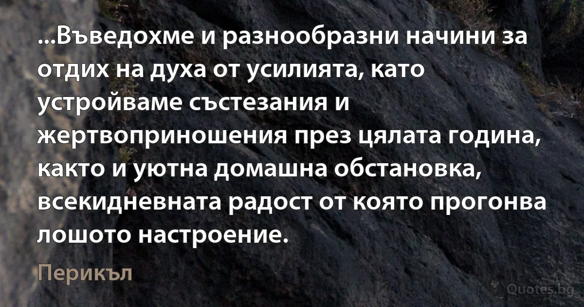 ...Въведохме и разнообразни начини за отдих на духа от усилията, като устройваме състезания и жертвоприношения през цялата година, както и уютна домашна обстановка, всекидневната радост от която прогонва лошото настроение. (Перикъл)