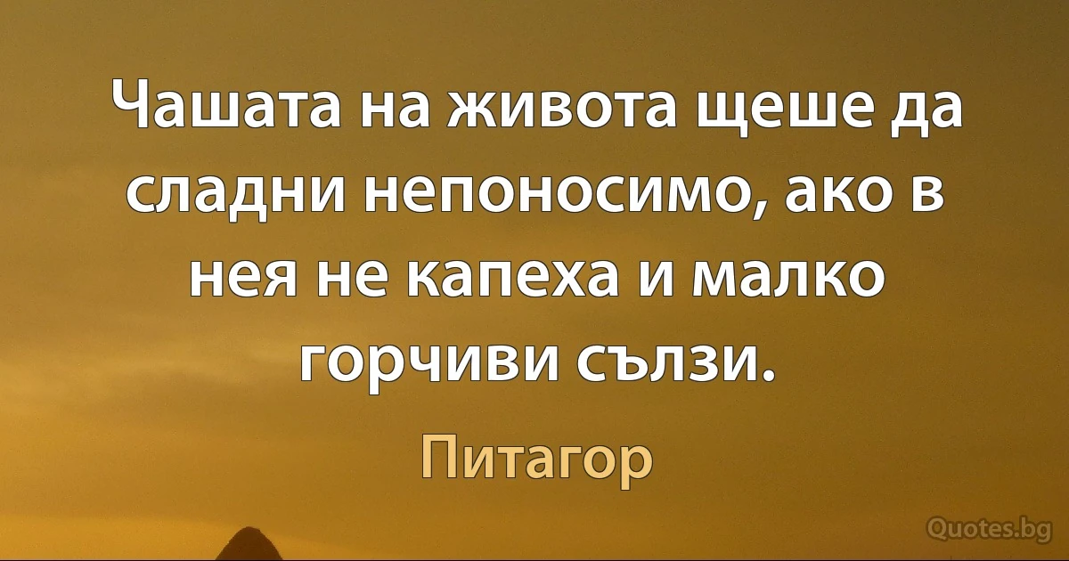 Чашата на живота щеше да сладни непоносимо, ако в нея не капеха и малко горчиви сълзи. (Питагор)