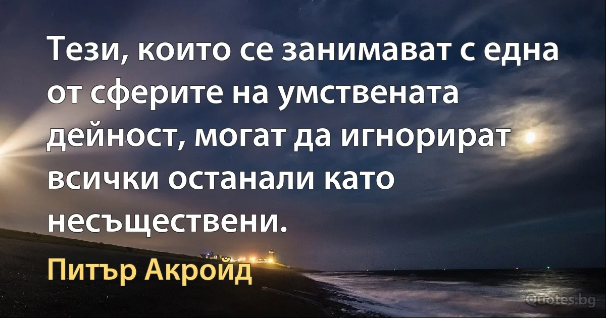 Тези, които се занимават с една от сферите на умствената дейност, могат да игнорират всички останали като несъществени. (Питър Акройд)