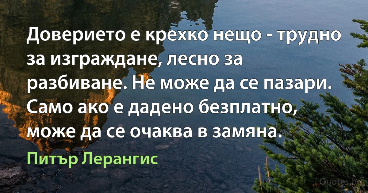 Доверието е крехко нещо - трудно за изграждане, лесно за разбиване. Не може да се пазари. Само ако е дадено безплатно, може да се очаква в замяна. (Питър Лерангис)