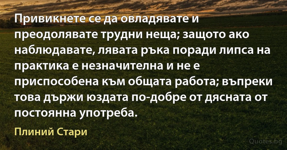 Привикнете се да овладявате и преодолявате трудни неща; защото ако наблюдавате, лявата ръка поради липса на практика е незначителна и не е приспособена към общата работа; въпреки това държи юздата по-добре от дясната от постоянна употреба. (Плиний Стари)