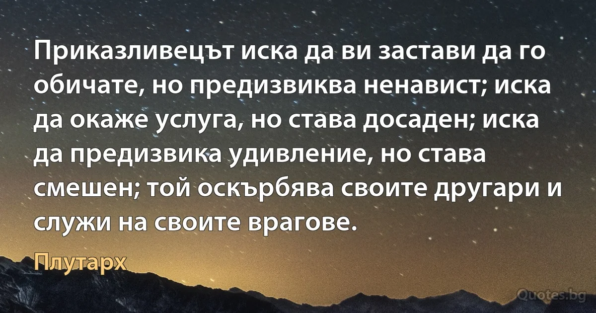 Приказливецът иска да ви застави да го обичате, но предизвиква ненавист; иска да окаже услуга, но става досаден; иска да предизвика удивление, но става смешен; той оскърбява своите другари и служи на своите врагове. (Плутарх)