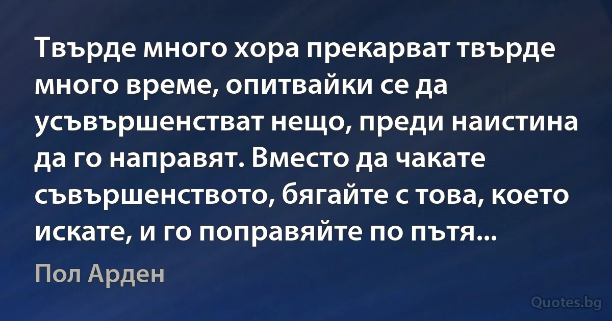 Твърде много хора прекарват твърде много време, опитвайки се да усъвършенстват нещо, преди наистина да го направят. Вместо да чакате съвършенството, бягайте с това, което искате, и го поправяйте по пътя... (Пол Арден)